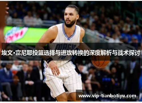 埃文·富尼耶投篮选择与进攻转换的深度解析与战术探讨 埃文·富尼耶投篮选择与进攻转换的深度解析与战术探讨