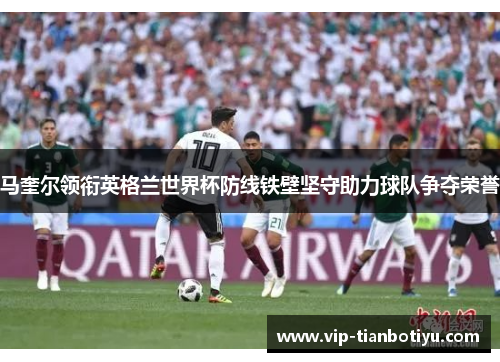 马奎尔领衔英格兰世界杯防线铁壁坚守助力球队争夺荣誉 马奎尔领衔英格兰世界杯防线铁壁坚守助力球队争夺荣誉