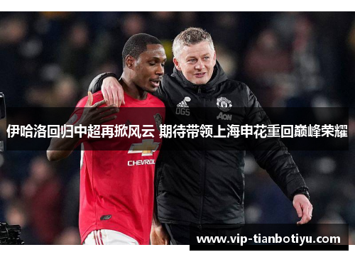 伊哈洛回归中超再掀风云 期待带领上海申花重回巅峰荣耀 伊哈洛回归中超再掀风云 期待带领上海申花重回巅峰荣耀