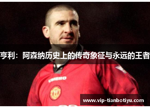 亨利：阿森纳历史上的传奇象征与永远的王者