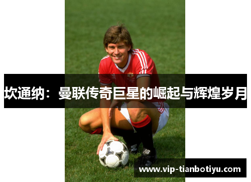 坎通纳:曼联传奇巨星的崛起与辉煌岁月 坎通纳:曼联传奇巨星的崛起与辉煌岁月