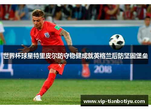 世界杯球星特里皮尔防守稳健成就英格兰后防坚固堡垒 世界杯球星特里皮尔防守稳健成就英格兰后防坚固堡垒