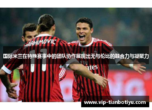 国际米兰在特殊赛事中的团队协作展现出无与伦比的融合力与凝聚力 国际米兰在特殊赛事中的团队协作展现出无与伦比的融合力与凝聚力