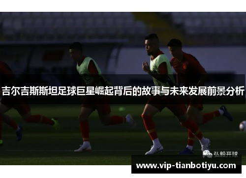吉尔吉斯斯坦足球巨星崛起背后的故事与未来发展前景分析 吉尔吉斯斯坦足球巨星崛起背后的故事与未来发展前景分析