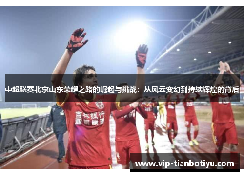 中超联赛北京山东荣耀之路的崛起与挑战：从风云变幻到持续辉煌的背后