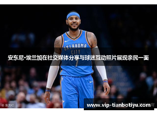 安东尼·埃兰加在社交媒体分享与球迷互动照片展现亲民一面 安东尼·埃兰加在社交媒体分享与球迷互动照片展现亲民一面