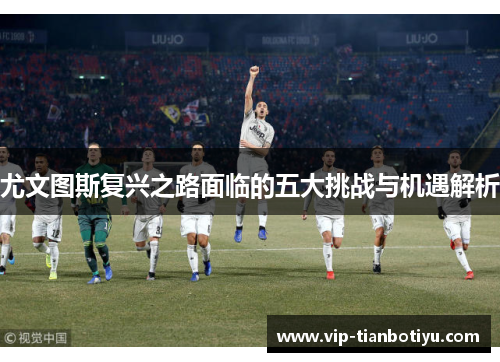 尤文图斯复兴之路面临的五大挑战与机遇解析