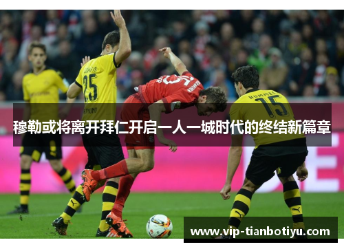 穆勒或将离开拜仁开启一人一城时代的终结新篇章
