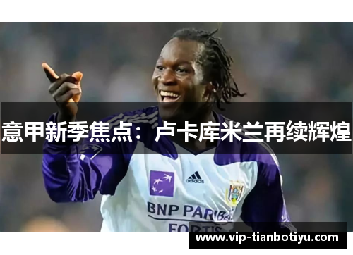 意甲新季焦点:卢卡库米兰再续辉煌 意甲新季焦点:卢卡库米兰再续辉煌