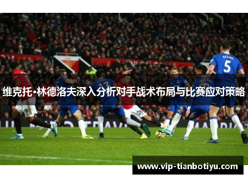 维克托·林德洛夫深入分析对手战术布局与比赛应对策略