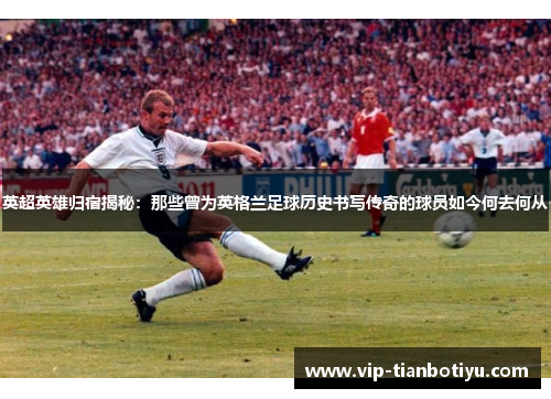 英超英雄归宿揭秘:那些曾为英格兰足球历史书写传奇的球员如今何去何从 英超英雄归宿揭秘:那些曾为英格兰足球历史书写传奇的球员如今何去何从