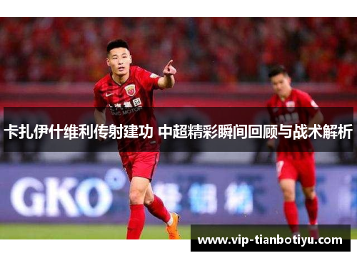 卡扎伊什维利传射建功 中超精彩瞬间回顾与战术解析 卡扎伊什维利传射建功 中超精彩瞬间回顾与战术解析