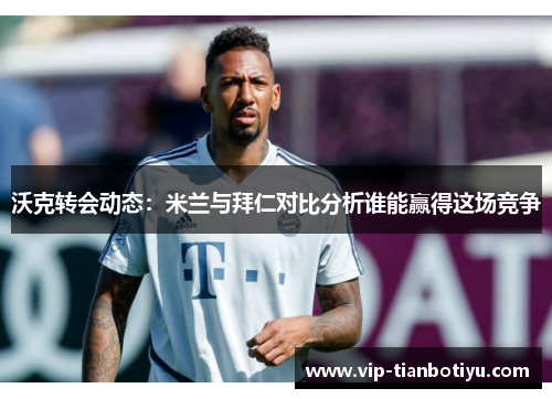 沃克转会动态：米兰与拜仁对比分析谁能赢得这场竞争