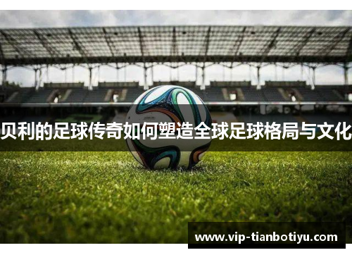 贝利的足球传奇如何塑造全球足球格局与文化 贝利的足球传奇如何塑造全球足球格局与文化