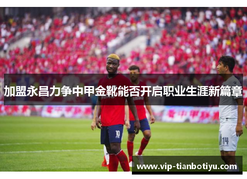 加盟永昌力争中甲金靴能否开启职业生涯新篇章
