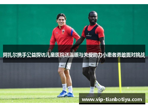 阿扎尔携手公益探访儿童医院送温暖与关爱助力小患者勇敢面对挑战 阿扎尔携手公益探访儿童医院送温暖与关爱助力小患者勇敢面对挑战