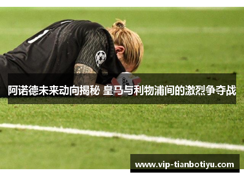 阿诺德未来动向揭秘 皇马与利物浦间的激烈争夺战 阿诺德未来动向揭秘 皇马与利物浦间的激烈争夺战