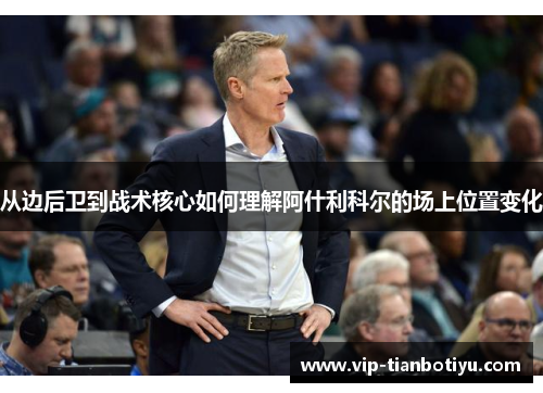 从边后卫到战术核心如何理解阿什利科尔的场上位置变化 从边后卫到战术核心如何理解阿什利科尔的场上位置变化