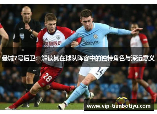 曼城7号后卫:解读其在球队阵容中的独特角色与深远意义 曼城7号后卫:解读其在球队阵容中的独特角色与深远意义